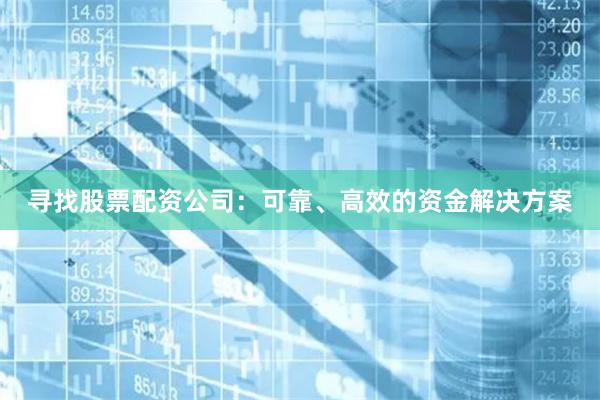 寻找股票配资公司：可靠、高效的资金解决方案