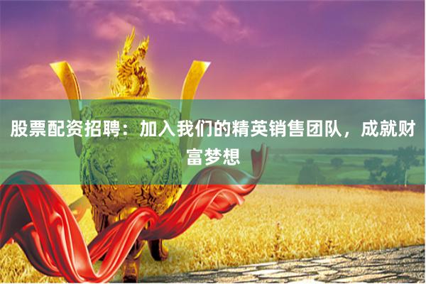 股票配资招聘：加入我们的精英销售团队，成就财富梦想