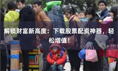 解锁财富新高度：下载股票配资神器，轻松增值！