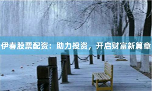 伊春股票配资：助力投资，开启财富新篇章