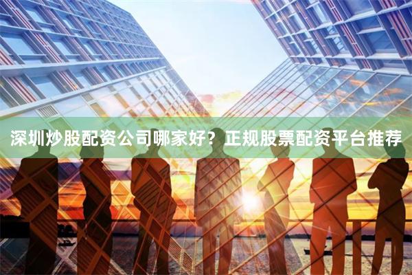 深圳炒股配资公司哪家好？正规股票配资平台推荐